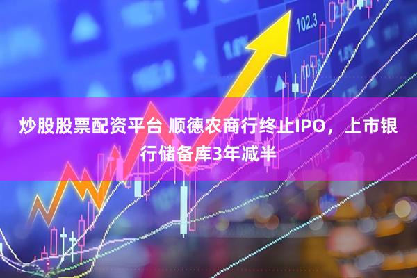 炒股股票配资平台 顺德农商行终止IPO，上市银行储备库3年减半