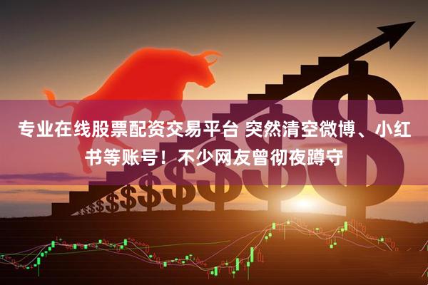 专业在线股票配资交易平台 突然清空微博、小红书等账号！不少网友曾彻夜蹲守