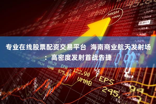 专业在线股票配资交易平台  海南商业航天发射场：高密度发射首战告捷