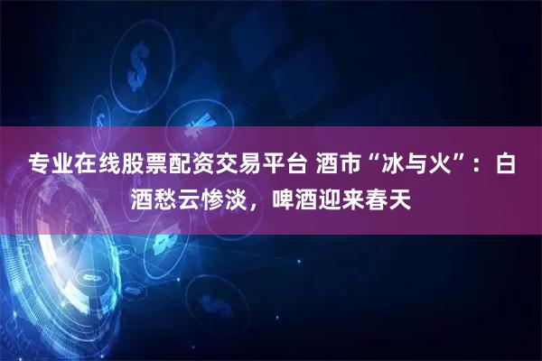 专业在线股票配资交易平台 酒市“冰与火”：白酒愁云惨淡，啤酒迎来春天