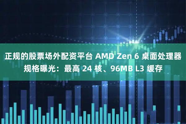 正规的股票场外配资平台 AMD Zen 6 桌面处理器规格曝光：最高 24 核、96MB L3 缓存