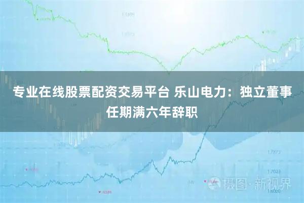 专业在线股票配资交易平台 乐山电力：独立董事任期满六年辞职