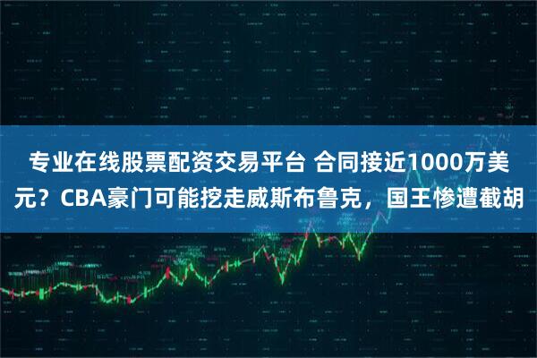 专业在线股票配资交易平台 合同接近1000万美元？CBA豪门可能挖走威斯布鲁克，国王惨遭截胡