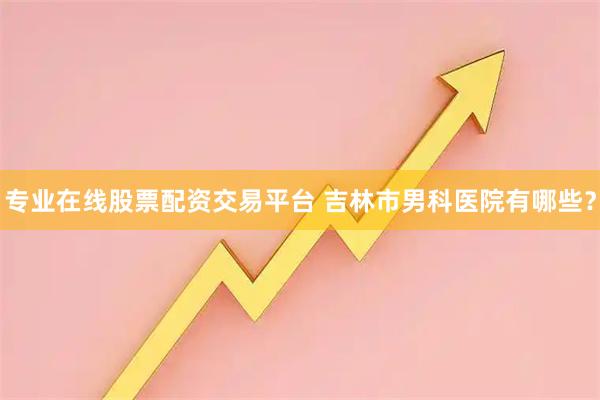 专业在线股票配资交易平台 吉林市男科医院有哪些？