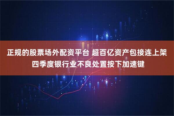 正规的股票场外配资平台 超百亿资产包接连上架 四季度银行业不良处置按下加速键