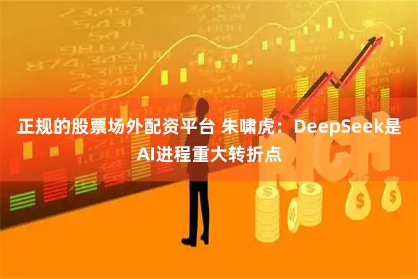 正规的股票场外配资平台 朱啸虎：DeepSeek是AI进程重大转折点