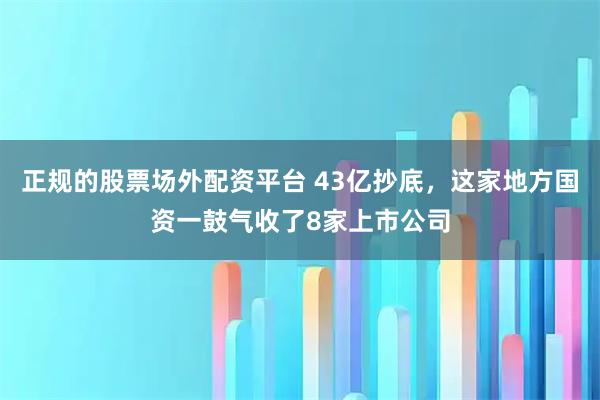 正规的股票场外配资平台 43亿抄底，这家地方国资一鼓气收了8家上市公司