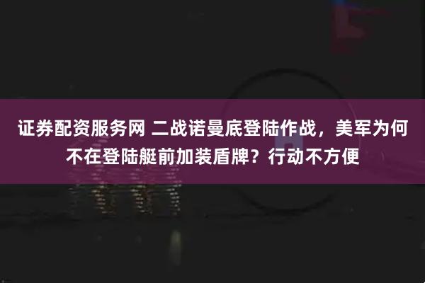 证券配资服务网 二战诺曼底登陆作战，美军为何不在登陆艇前加装盾牌？行动不方便