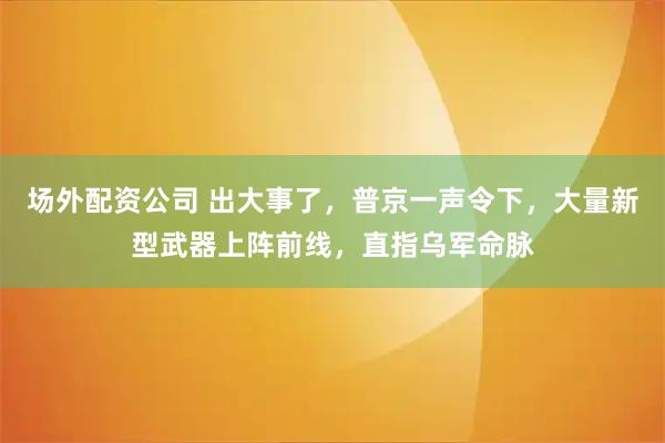场外配资公司 出大事了，普京一声令下，大量新型武器上阵前线，直指乌军命脉