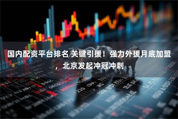 国内配资平台排名 关键引援！强力外援月底加盟，北京发起冲冠冲刺