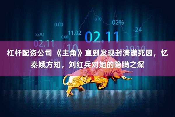 杠杆配资公司 《主角》直到发现封潇潇死因，忆秦娥方知，刘红兵对她的隐瞒之深